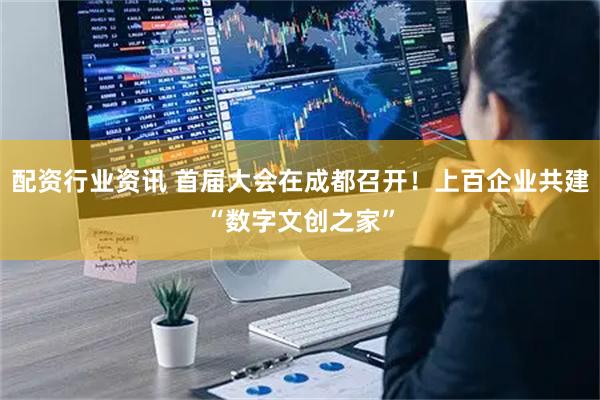 配资行业资讯 首届大会在成都召开！上百企业共建“数字文创之家”