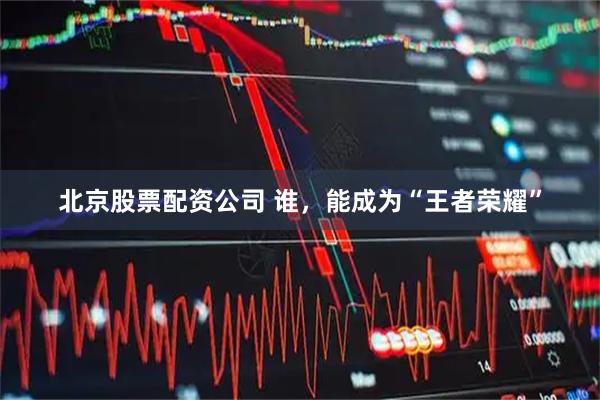 北京股票配资公司 谁，能成为“王者荣耀”