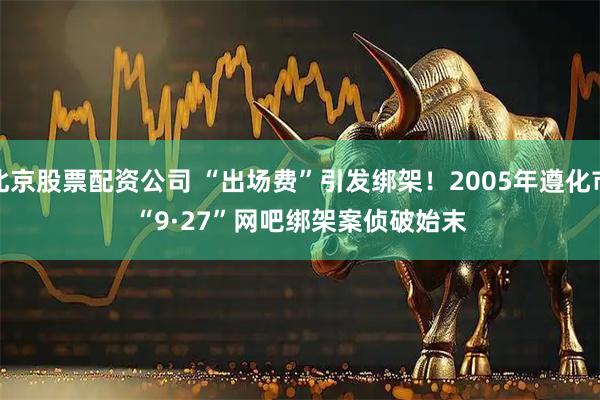 北京股票配资公司 “出场费”引发绑架！2005年遵化市“9&#183;27”网吧绑架案侦破始末