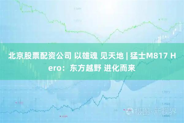 北京股票配资公司 以雄魂 见天地 | 猛士M817 Hero：东方越野 进化而来
