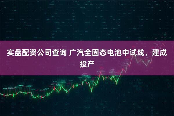 实盘配资公司查询 广汽全固态电池中试线，建成投产