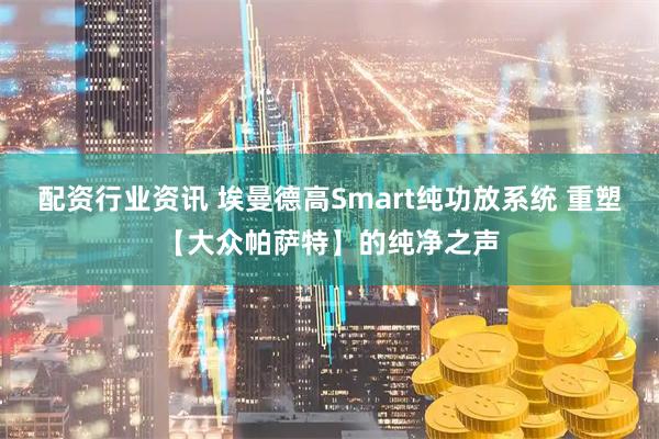 配资行业资讯 埃曼德高Smart纯功放系统 重塑【大众帕萨特】的纯净之声