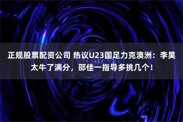 正规股票配资公司 热议U23国足力克澳洲：李昊太牛了满分，邵佳一指导多挑几个！