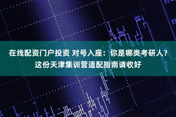 在线配资门户投资 对号入座：你是哪类考研人？这份天津集训营适配指南请收好