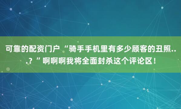 可靠的配资门户 “骑手手机里有多少顾客的丑照...？”啊啊啊我将全面封杀这个评论区！