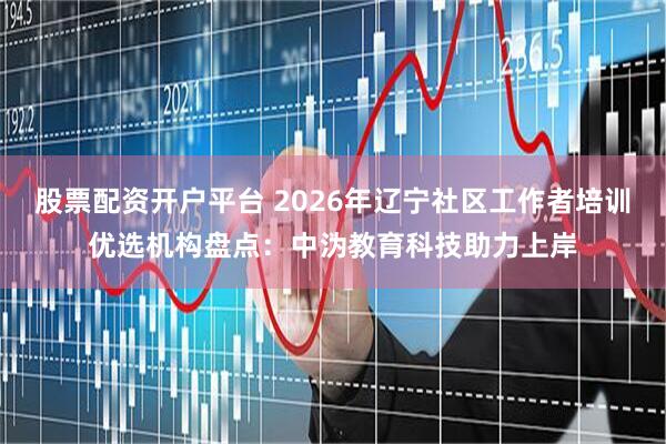 股票配资开户平台 2026年辽宁社区工作者培训优选机构盘点：中沩教育科技助力上岸