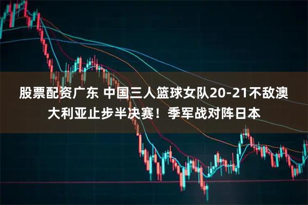 股票配资广东 中国三人篮球女队20-21不敌澳大利亚止步半决赛！季军战对阵日本
