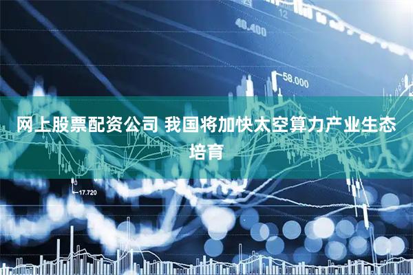 网上股票配资公司 我国将加快太空算力产业生态培育