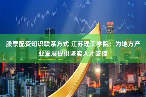 股票配资知识联系方式 江苏理工学院：为地方产业发展提供坚实人才支撑
