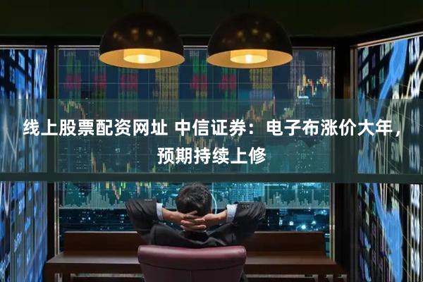 线上股票配资网址 中信证券：电子布涨价大年，预期持续上修