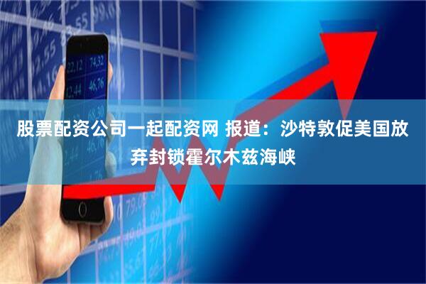 股票配资公司一起配资网 报道：沙特敦促美国放弃封锁霍尔木兹海峡