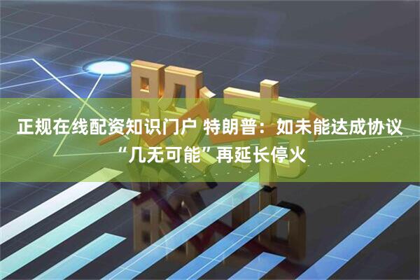正规在线配资知识门户 特朗普：如未能达成协议“几无可能”再延长停火