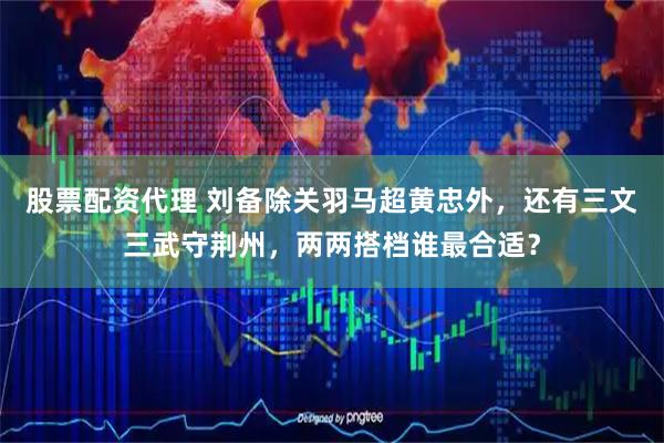 股票配资代理 刘备除关羽马超黄忠外，还有三文三武守荆州，两两搭档谁最合适？