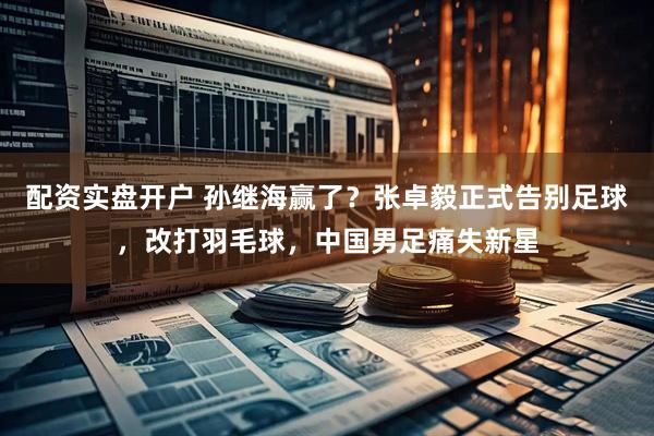 配资实盘开户 孙继海赢了？张卓毅正式告别足球，改打羽毛球，中国男足痛失新星