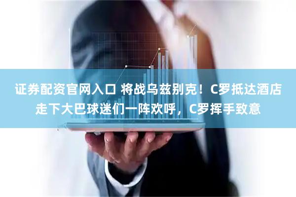 证券配资官网入口 将战乌兹别克！C罗抵达酒店走下大巴球迷们一阵欢呼，C罗挥手致意