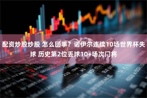 配资炒股炒股 怎么回事？诺伊尔连续10场世界杯失球 历史第2位丢球10+场次门将
