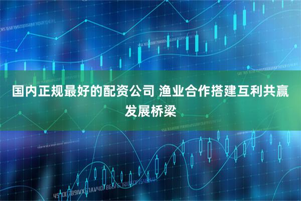 国内正规最好的配资公司 渔业合作搭建互利共赢发展桥梁